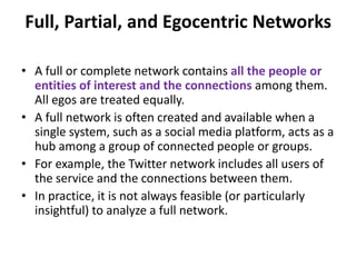 • A full or complete network contains all the people or
entities of interest and the connections among them.
All egos are treated equally.
• A full network is often created and available when a
single system, such as a social media platform, acts as a
hub among a group of connected people or groups.
• For example, the Twitter network includes all users of
the service and the connections between them.
• In practice, it is not always feasible (or particularly
insightful) to analyze a full network.
Full, Partial, and Egocentric Networks
 