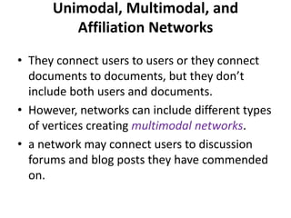 Unimodal, Multimodal, and
Affiliation Networks
• They connect users to users or they connect
documents to documents, but they don’t
include both users and documents.
• However, networks can include different types
of vertices creating multimodal networks.
• a network may connect users to discussion
forums and blog posts they have commended
on.
 