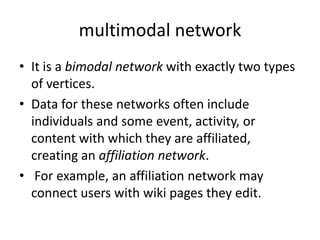 multimodal network
• It is a bimodal network with exactly two types
of vertices.
• Data for these networks often include
individuals and some event, activity, or
content with which they are affiliated,
creating an affiliation network.
• For example, an affiliation network may
connect users with wiki pages they edit.
 