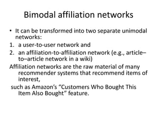 Bimodal affiliation networks
• It can be transformed into two separate unimodal
networks:
1. a user-to-user network and
2. an affiliation-to-affiliation network (e.g., article–
to–article network in a wiki)
Affiliation networks are the raw material of many
recommender systems that recommend items of
interest,
such as Amazon’s “Customers Who Bought This
Item Also Bought” feature.
 