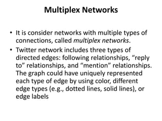 Multiplex Networks
• It is consider networks with multiple types of
connections, called multiplex networks.
• Twitter network includes three types of
directed edges: following relationships, “reply
to” relationships, and “mention” relationships.
The graph could have uniquely represented
each type of edge by using color, different
edge types (e.g., dotted lines, solid lines), or
edge labels
 