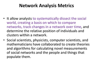 Network Analysis Metrics
• It allow analysts to systematically dissect the social
world, creating a basis on which to compare
networks, track changes in a network over time, and
determine the relative position of individuals and
clusters within a network.
• Social scientists, physicists, computer scientists, and
mathematicians have collaborated to create theories
and algorithms for calculating novel measurements
of social networks and the people and things that
populate them.
 