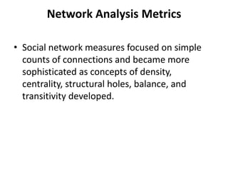 • Social network measures focused on simple
counts of connections and became more
sophisticated as concepts of density,
centrality, structural holes, balance, and
transitivity developed.
Network Analysis Metrics
 