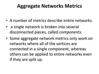 Aggregate Networks Metrics
• A number of metrics describe entire networks.
• a single network is broken into several
disconnected pieces, called components.
• Some aggregate network metrics only work on
networks where all of the vertices are
connected in a single component, whereas
others can be applied to entire networks even
if they are split up.
 