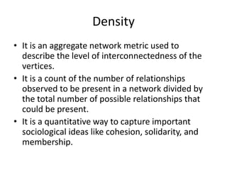 Density
• It is an aggregate network metric used to
describe the level of interconnectedness of the
vertices.
• It is a count of the number of relationships
observed to be present in a network divided by
the total number of possible relationships that
could be present.
• It is a quantitative way to capture important
sociological ideas like cohesion, solidarity, and
membership.
 