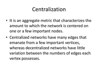 Centralization
• It is an aggregate metric that characterizes the
amount to which the network is centered on
one or a few important nodes.
• Centralized networks have many edges that
emanate from a few important vertices,
whereas decentralized networks have little
variation between the numbers of edges each
vertex possesses.
 