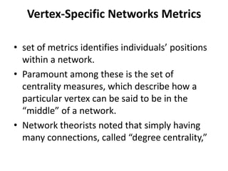 Vertex-Specific Networks Metrics
• set of metrics identifies individuals’ positions
within a network.
• Paramount among these is the set of
centrality measures, which describe how a
particular vertex can be said to be in the
“middle” of a network.
• Network theorists noted that simply having
many connections, called “degree centrality,”
 