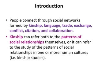 Introduction
• People connect through social networks
formed by kinship, language, trade, exchange,
conflict, citation, and collaboration.
• Kinship can refer both to the patterns of
social relationships themselves, or it can refer
to the study of the patterns of social
relationships in one or more human cultures
(i.e. kinship studies).
 