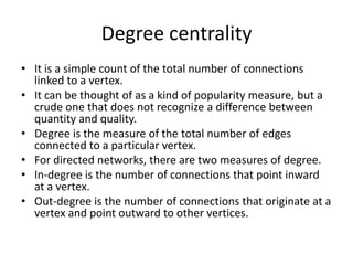 Degree centrality
• It is a simple count of the total number of connections
linked to a vertex.
• It can be thought of as a kind of popularity measure, but a
crude one that does not recognize a difference between
quantity and quality.
• Degree is the measure of the total number of edges
connected to a particular vertex.
• For directed networks, there are two measures of degree.
• In-degree is the number of connections that point inward
at a vertex.
• Out-degree is the number of connections that originate at a
vertex and point outward to other vertices.
 
