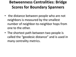 Betweenness Centralities: Bridge
Scores for Boundary Spanners
• the distance between people who are not
neighbors is measured by the smallest
number of neighbor-to-neighbor hops from
one to the other.
• The shortest path between two people is
called the “geodesic distance” and is used in
many centrality metrics.
 