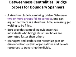 • A structural hole is a missing bridge. Wherever
two or more groups fail to connect, one can
argue that there is a structural hole, a missing gap
waiting to be filled.
• Burt provides compelling evidence that
individuals who bridge structural holes are
promoted faster than others
• Managers and leaders can recognize gaps or
disconnections within organizations and devote
resources to traversing the divide.
Betweenness Centralities: Bridge
Scores for Boundary Spanners
 