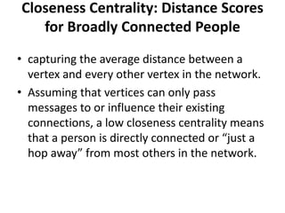 Closeness Centrality: Distance Scores
for Broadly Connected People
• capturing the average distance between a
vertex and every other vertex in the network.
• Assuming that vertices can only pass
messages to or influence their existing
connections, a low closeness centrality means
that a person is directly connected or “just a
hop away” from most others in the network.
 