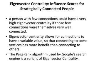 Eigenvector Centrality: Influence Scores for
Strategically Connected People
• a person with few connections could have a very
high eigenvector centrality if those few
connections were themselves very well
connected.
• Eigenvector centrality allows for connections to
have a variable value, so that connecting to some
vertices has more benefit than connecting to
others.
• The PageRank algorithm used by Google’s search
engine is a variant of Eigenvector Centrality.
 