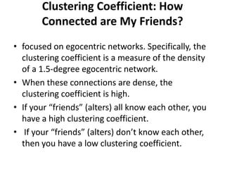 Clustering Coefficient: How
Connected are My Friends?
• focused on egocentric networks. Specifically, the
clustering coefficient is a measure of the density
of a 1.5-degree egocentric network.
• When these connections are dense, the
clustering coefficient is high.
• If your “friends” (alters) all know each other, you
have a high clustering coefficient.
• If your “friends” (alters) don’t know each other,
then you have a low clustering coefficient.
 