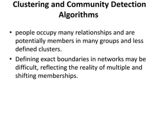 Clustering and Community Detection
Algorithms
• people occupy many relationships and are
potentially members in many groups and less
defined clusters.
• Defining exact boundaries in networks may be
difficult, reflecting the reality of multiple and
shifting memberships.
 