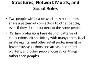 Structures, Network Motifs, and
Social Roles
• Two people within a network may sometimes
share a pattern of connection to other people,
even if they do not connect to the same people.
• Certain professions have distinct patterns of
connections, either linking with many others (real
estate agents, and other retail professionals) or
few (reclusive authors and artists, peripheral
workers, and other people focused on things
rather than people).
 