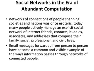 Social Networks in the Era of
Abundant Computation
• networks of connections of people spanning
societies and nations was once esoteric, today
many people actively manage an explicit social
network of Internet friends, contacts, buddies,
associates, and addresses that compose their
family, social, professional, and civic lives.
• Email messages forwarded from person to person
have become a common and visible example of
the ways information passes through networks of
connected people.
 