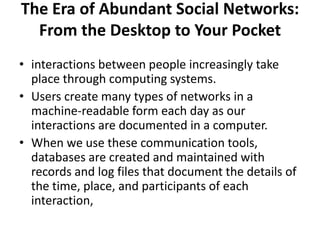 The Era of Abundant Social Networks:
From the Desktop to Your Pocket
• interactions between people increasingly take
place through computing systems.
• Users create many types of networks in a
machine-readable form each day as our
interactions are documented in a computer.
• When we use these communication tools,
databases are created and maintained with
records and log files that document the details of
the time, place, and participants of each
interaction,
 