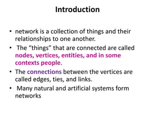 • network is a collection of things and their
relationships to one another.
• The “things” that are connected are called
nodes, vertices, entities, and in some
contexts people.
• The connections between the vertices are
called edges, ties, and links.
• Many natural and artificial systems form
networks
Introduction
 