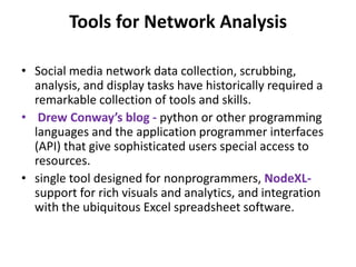 Tools for Network Analysis
• Social media network data collection, scrubbing,
analysis, and display tasks have historically required a
remarkable collection of tools and skills.
• Drew Conway’s blog - python or other programming
languages and the application programmer interfaces
(API) that give sophisticated users special access to
resources.
• single tool designed for nonprogrammers, NodeXL-
support for rich visuals and analytics, and integration
with the ubiquitous Excel spreadsheet software.
 