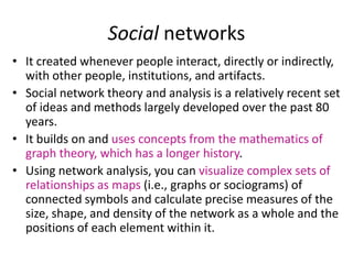 Social networks
• It created whenever people interact, directly or indirectly,
with other people, institutions, and artifacts.
• Social network theory and analysis is a relatively recent set
of ideas and methods largely developed over the past 80
years.
• It builds on and uses concepts from the mathematics of
graph theory, which has a longer history.
• Using network analysis, you can visualize complex sets of
relationships as maps (i.e., graphs or sociograms) of
connected symbols and calculate precise measures of the
size, shape, and density of the network as a whole and the
positions of each element within it.
 