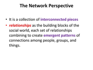 The Network Perspective
• It is a collection of interconnected pieces
• relationships as the building blocks of the
social world, each set of relationships
combining to create emergent patterns of
connections among people, groups, and
things.
 