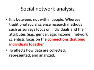 Social network analysis
• It is between, not within people. Whereas
traditional social science research methods
such as surveys focus on individuals and their
attributes (e.g., gender, age, income), network
scientists focus on the connections that bind
individuals together
• To affects how data are collected,
represented, and analyzed.
 