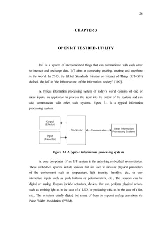 26
CHAPTER 3
OPEN IoT TESTBED- UTILITY
IoT is a system of interconnected things that can communicate with each other
to interact and exchange data. IoT aims at connecting anything, anytime and anywhere
in the world. In 2013, the Global Standards Initiative on Internet of Things (IoT-GSI)
defined the IoT as "the infrastructure of the information society" [100].
A typical information processing system of today’s world consists of one or
more inputs, an application to process the input into the output of the system, and can
also communicate with other such systems. Figure 3.1 is a typical information
processing system.
Figure 3.1 A typical information processing system
A core component of an IoT system is the underlying embedded system/device.
These embedded systems include sensors that are used to measure physical parameters
of the environment such as temperature, light intensity, humidity, etc., or user
interactive inputs such as push buttons or potentiometers, etc., The sensors can be
digital or analog. Outputs include actuators, devices that can perform physical actions
such as emitting light as in the case of a LED, or producing wind as in the case of a fan,
etc., The actuators usually digital, but many of them do support analog operations via
Pulse Width Modulation (PWM).
 