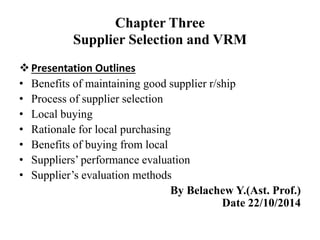 Chapter Three
Supplier Selection and VRM
Presentation Outlines
• Benefits of maintaining good supplier r/ship
• Process of supplier selection
• Local buying
• Rationale for local purchasing
• Benefits of buying from local
• Suppliers’ performance evaluation
• Supplier’s evaluation methods
By Belachew Y.(Ast. Prof.)
Date 22/10/2014
 
