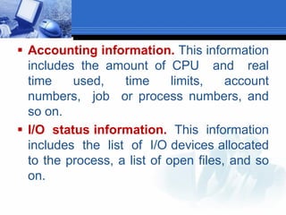  Accounting information. This information
includes the amount of CPU and real
time used, time limits, account
numbers, job or process numbers, and
so on.
 I/O status information. This information
includes the list of I/O devices allocated
to the process, a list of open files, and so
on.
 