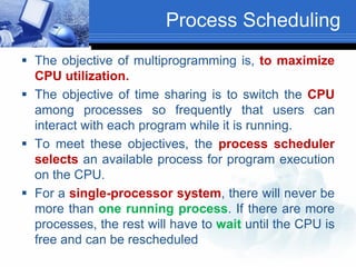 Process Scheduling
 The objective of multiprogramming is, to maximize
CPU utilization.
 The objective of time sharing is to switch the CPU
among processes so frequently that users can
interact with each program while it is running.
 To meet these objectives, the process scheduler
selects an available process for program execution
on the CPU.
 For a single-processor system, there will never be
more than one running process. If there are more
processes, the rest will have to wait until the CPU is
free and can be rescheduled
 