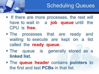 Scheduling Queues
 If there are more processes, the rest will
have to wait in a job queue until the
CPU is free.
 The processes that are ready and
waiting to execute are kept on a list
called the ready queue.
 The queue is generally stored as a
linked list.
 The queue header contains pointers to
the first and last PCBs in that list.
 