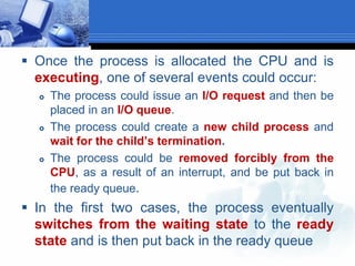  Once the process is allocated the CPU and is
executing, one of several events could occur:
 The process could issue an I/O request and then be
placed in an I/O queue.
 The process could create a new child process and
wait for the child’s termination.
 The process could be removed forcibly from the
CPU, as a result of an interrupt, and be put back in
the ready queue.
 In the first two cases, the process eventually
switches from the waiting state to the ready
state and is then put back in the ready queue
 