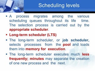 Scheduling levels
 A process migrates among the various
scheduling queues throughout its life time.
The selection process is carried out by the
appropriate scheduler.
 Long-term scheduler (LTS)
 The long-term scheduler, or job scheduler,
selects processes from the pool and loads
them into memory for execution.
 The long-term scheduler executes much less
frequently; minutes may separate the creation
of one new process and the next.
 