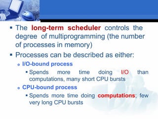  The long-term scheduler controls the
degree of multiprogramming (the number
of processes in memory)
 Processes can be described as either:
 I/O-bound process
 Spends more time doing I/O than
computations, many short CPU bursts
 CPU-bound process
 Spends more time doing computations; few
very long CPU bursts
 