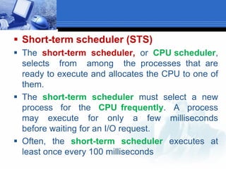  Short-term scheduler (STS)
 The short-term scheduler, or CPU scheduler,
selects from among the processes that are
ready to execute and allocates the CPU to one of
them.
 The short-term scheduler must select a new
process for the CPU frequently. A process
may execute for only a few milliseconds
before waiting for an I/O request.
 Often, the short-term scheduler executes at
least once every 100 milliseconds
 