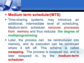  Medium term scheduler(MTS)
 Time-sharing systems, may introduce an
additional, intermediate level of scheduling.
Medium-term scheduler removes processes
from memory and thus reduces the degree of
multiprogramming.
 Later, the process can be reintroduced into
memory, and its execution can be continued
where it left off. This scheme is called
swapping. The process is swapped out, and is
later swapped in, by the medium-term
scheduler.
 