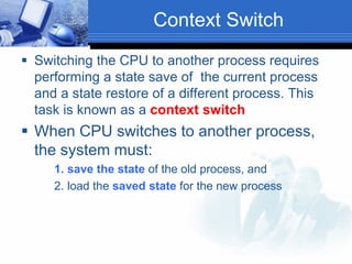 Context Switch
 Switching the CPU to another process requires
performing a state save of the current process
and a state restore of a different process. This
task is known as a context switch
 When CPU switches to another process,
the system must:
1. save the state of the old process, and
2. load the saved state for the new process
 