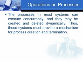 Operations on Processes
 The processes in most systems can
execute concurrently, and they may be
created and deleted dynamically. Thus,
these systems must provide a mechanism
for process creation and termination.
 