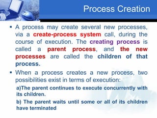 Process Creation
 A process may create several new processes,
via a create-process system call, during the
course of execution. The creating process is
called a parent process, and the new
processes are called the children of that
process.
 When a process creates a new process, two
possibilities exist in terms of execution:
a)The parent continues to execute concurrently with
its children.
b) The parent waits until some or all of its children
have terminated
 