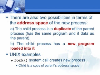  There are also two possibilities in terms of
the address space of the new process:
a) The child process is a duplicate of the parent
process (has the same program and it data as
the parent).
b) The child process has a new program
loaded into it
 UNIX examples
 fork() system call creates new process
 Child is a copy of parent’s address space
 