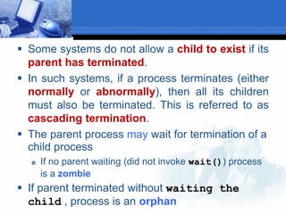  Some systems do not allow a child to exist if its
parent has terminated.
 In such systems, if a process terminates (either
normally or abnormally), then all its children
must also be terminated. This is referred to as
cascading termination.
 The parent process may wait for termination of a
child process
 If no parent waiting (did not invoke wait()) process
is a zombie
 If parent terminated without waiting the
child , process is an orphan
 
