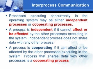 Interprocess Communication
 Processes executing concurrently in the
operating system may be either independent
processes or cooperating processes.
 A process is independent if it cannot affect or
be affected by the other processes executing in
the system. Independent process does not share
data with any other process.
 A process is cooperating if it can affect or be
affected by the other processes executing in the
system. Process that shares data with other
processes is a cooperating process
 