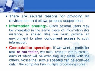  There are several reasons for providing an
environment that allows process cooperation:
 Information sharing:- Since several users may
be interested in the same piece of information (for
instance, a shared file), we must provide an
environment to allow concurrent access to such
information.
 Computation speedup:- If we want a particular
task to run faster, we must break it into subtasks,
each of which will be executing in parallel with the
others. Notice that such a speedup can be achieved
only if the computer has multiple processing cores.
 