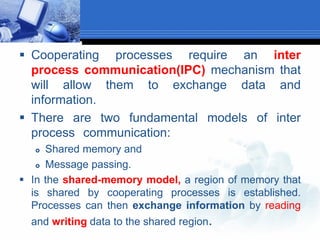  Cooperating processes require an inter
process communication(IPC) mechanism that
will allow them to exchange data and
information.
 There are two fundamental models of inter
process communication:
 Shared memory and
 Message passing.
 In the shared-memory model, a region of memory that
is shared by cooperating processes is established.
Processes can then exchange information by reading
and writing data to the shared region.
 