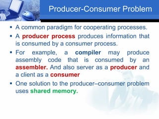 Producer-Consumer Problem
 A common paradigm for cooperating processes.
 A producer process produces information that
is consumed by a consumer process.
 For example, a compiler may produce
assembly code that is consumed by an
assembler. And also server as a producer and
a client as a consumer
 One solution to the producer–consumer problem
uses shared memory.
 