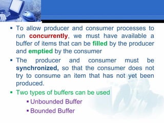  To allow producer and consumer processes to
run concurrently, we must have available a
buffer of items that can be filled by the producer
and emptied by the consumer
 The producer and consumer must be
synchronized, so that the consumer does not
try to consume an item that has not yet been
produced.
 Two types of buffers can be used
 Unbounded Buffer
 Bounded Buffer
 