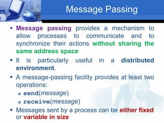 Message Passing
 Message passing provides a mechanism to
allow processes to communicate and to
synchronize their actions without sharing the
same address space
 It is particularly useful in a distributed
environment.
 A message-passing facility provides at least two
operations:
 send(message)
 receive(message)
 Messages sent by a process can be either fixed
or variable in size
 