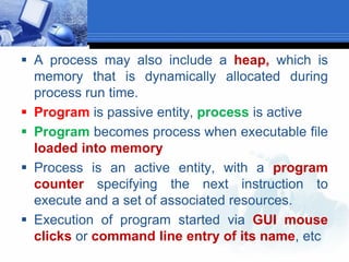  A process may also include a heap, which is
memory that is dynamically allocated during
process run time.
 Program is passive entity, process is active
 Program becomes process when executable file
loaded into memory
 Process is an active entity, with a program
counter specifying the next instruction to
execute and a set of associated resources.
 Execution of program started via GUI mouse
clicks or command line entry of its name, etc
 