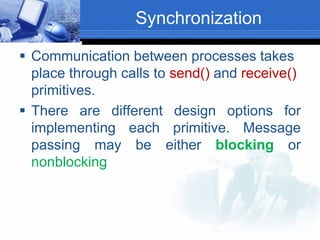 Synchronization
 Communication between processes takes
place through calls to send() and receive()
primitives.
 There are different design options for
implementing each primitive. Message
passing may be either blocking or
nonblocking
 